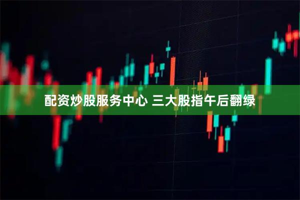 配资炒股服务中心 三大股指午后翻绿
