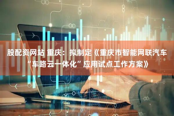 股配资网站 重庆：拟制定《重庆市智能网联汽车“车路云一体化”应用试点工作方案》