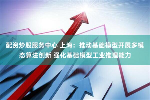 配资炒股服务中心 上海：推动基础模型开展多模态算法创新 强化基础模型工业推理能力