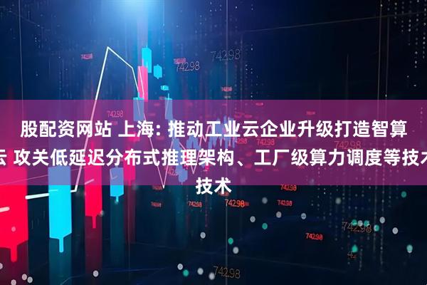 股配资网站 上海: 推动工业云企业升级打造智算云 攻关低延迟分布式推理架构、工厂级算力调度等技术