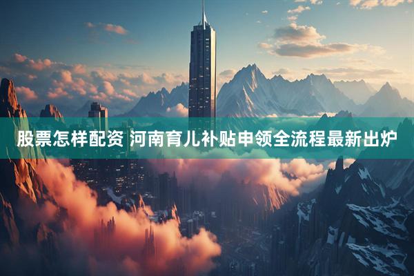 股票怎样配资 河南育儿补贴申领全流程最新出炉