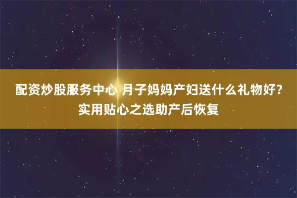 配资炒股服务中心 月子妈妈产妇送什么礼物好？实用贴心之选助产后恢复