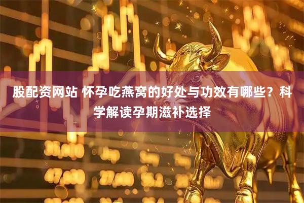 股配资网站 怀孕吃燕窝的好处与功效有哪些？科学解读孕期滋补选择