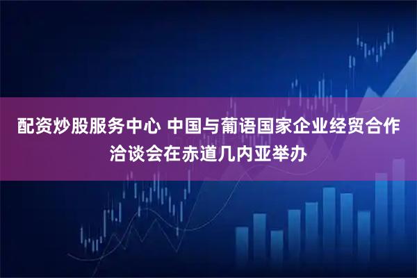 配资炒股服务中心 中国与葡语国家企业经贸合作洽谈会在赤道几内亚举办
