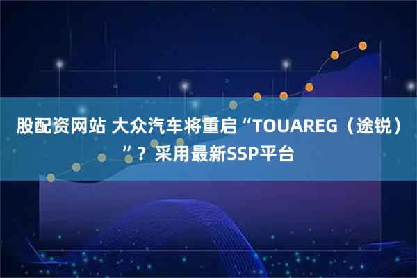 股配资网站 大众汽车将重启“TOUAREG（途锐）”？采用最新SSP平台
