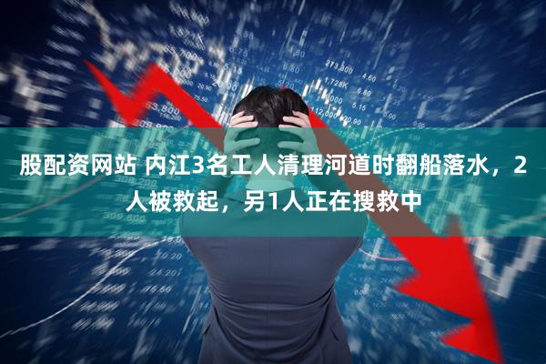 股配资网站 内江3名工人清理河道时翻船落水，2人被救起，另1人正在搜救中