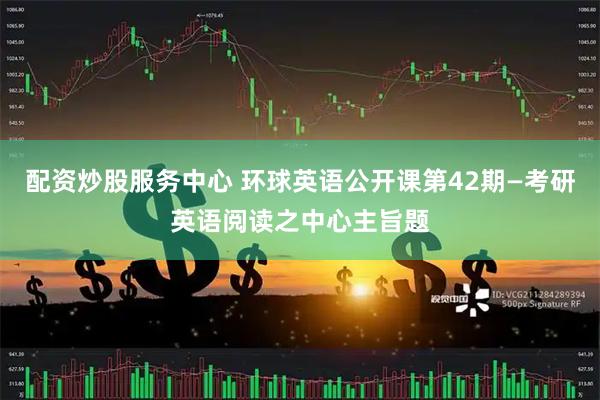 配资炒股服务中心 环球英语公开课第42期—考研英语阅读之中心主旨题