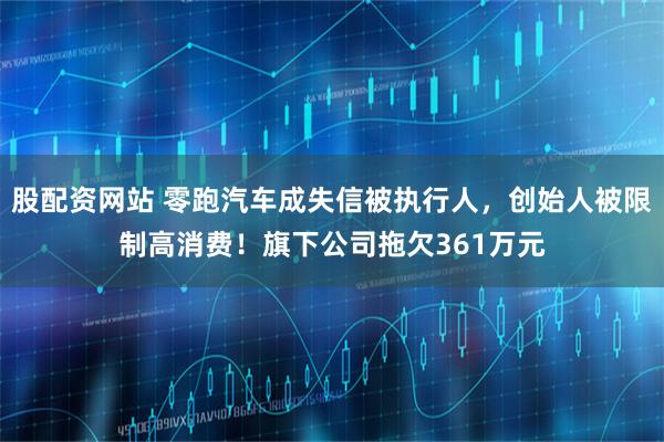 股配资网站 零跑汽车成失信被执行人，创始人被限制高消费！旗下公司拖欠361万元