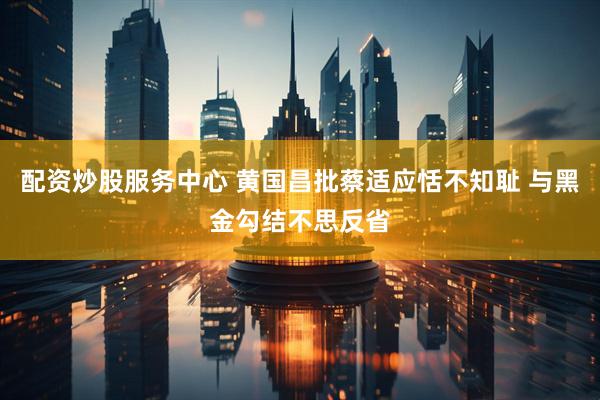 配资炒股服务中心 黄国昌批蔡适应恬不知耻 与黑金勾结不思反省